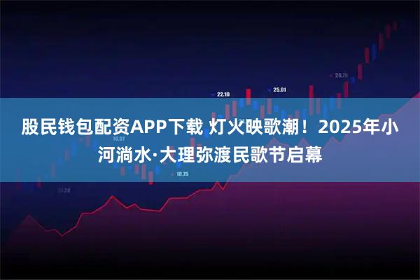 股民钱包配资APP下载 灯火映歌潮！2025年小河淌水·大理弥渡民歌节启幕