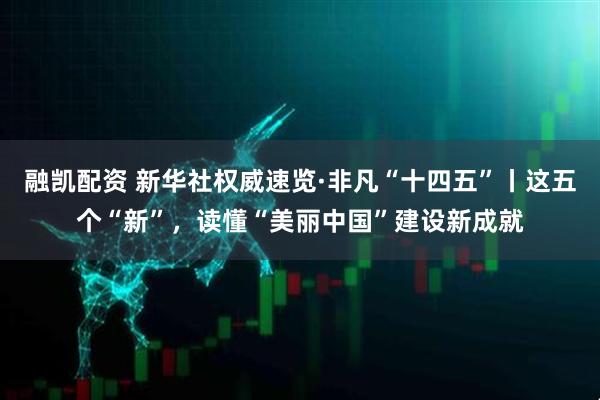 融凯配资 新华社权威速览·非凡“十四五”丨这五个“新”，读懂“美丽中国”建设新成就
