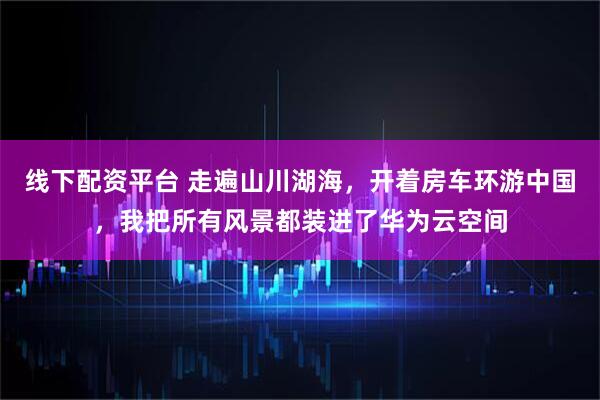 线下配资平台 走遍山川湖海，开着房车环游中国，我把所有风景都装进了华为云空间