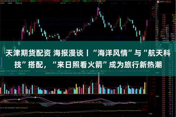 天津期货配资 海报漫谈丨“海洋风情”与“航天科技”搭配，“来日照看火箭”成为旅行新热潮