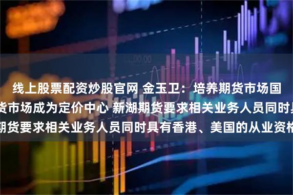 线上股票配资炒股官网 金玉卫：培养期货市场国际化人才 助力中国期货市场成为定价中心 新湖期货要求相关业务人员同时具有香港、美国的从业资格