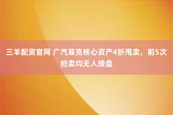 三羊配资官网 广汽菲克核心资产4折甩卖，前5次拍卖均无人接盘