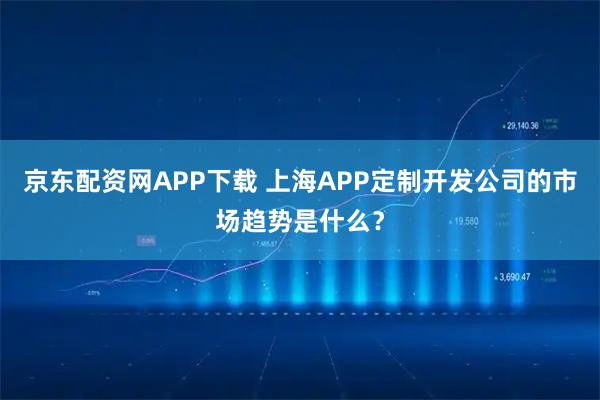 京东配资网APP下载 上海APP定制开发公司的市场趋势是什么？