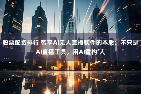 股票配资排行 智享AI无人直播软件的本质：不只是AI直播工具，用AI重构‘人