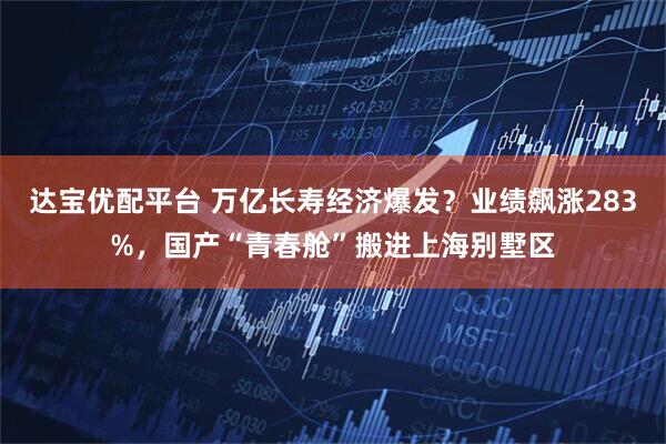 达宝优配平台 万亿长寿经济爆发？业绩飙涨283%，国产“青春舱”搬进上海别墅区