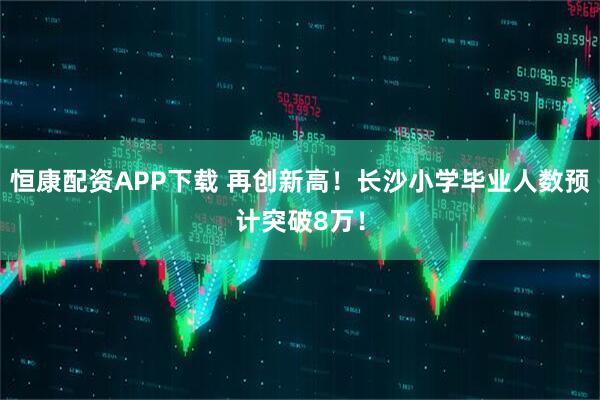 恒康配资APP下载 再创新高！长沙小学毕业人数预计突破8万！