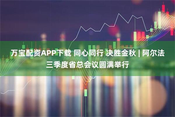 万宝配资APP下载 同心同行 决胜金秋 | 阿尔法三季度省总会议圆满举行