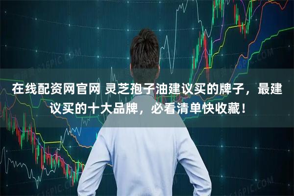 在线配资网官网 灵芝孢子油建议买的牌子，最建议买的十大品牌，必看清单快收藏！