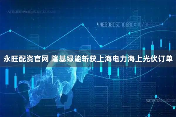 永旺配资官网 隆基绿能斩获上海电力海上光伏订单