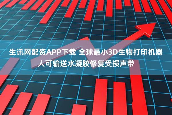 生讯网配资APP下载 全球最小3D生物打印机器人可输送水凝胶修复受损声带