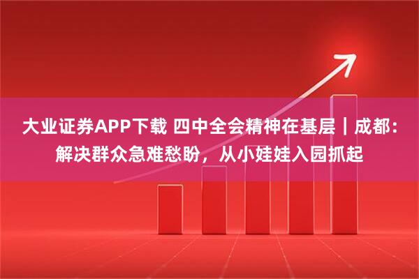 大业证券APP下载 四中全会精神在基层｜成都：解决群众急难愁盼，从小娃娃入园抓起