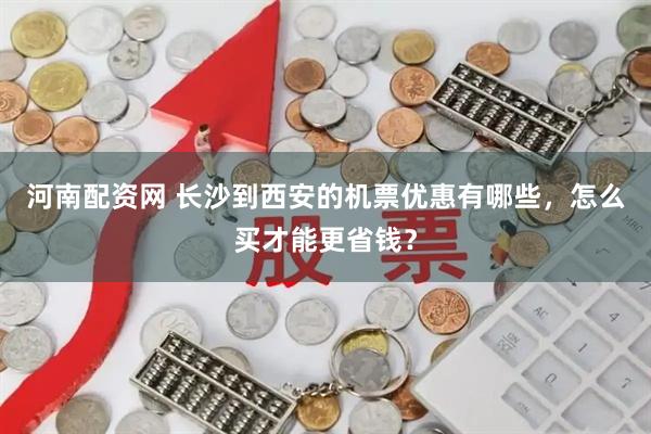 河南配资网 长沙到西安的机票优惠有哪些，怎么买才能更省钱？