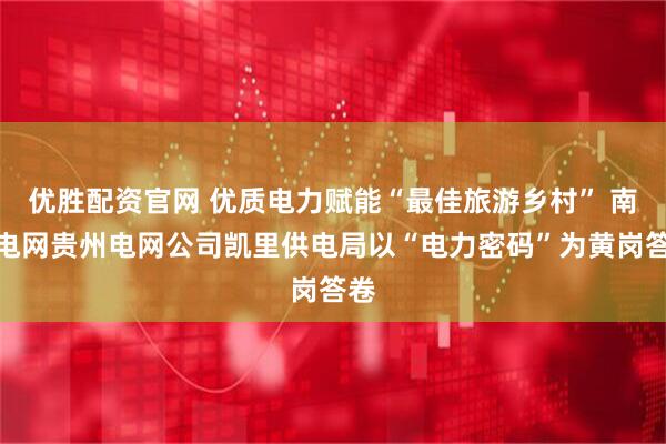 优胜配资官网 优质电力赋能“最佳旅游乡村” 南方电网贵州电网公司凯里供电局以“电力密码”为黄岗答卷
