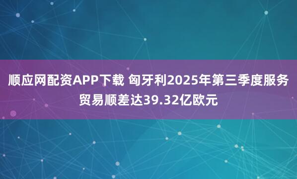 顺应网配资APP下载 匈牙利2025年第三季度服务贸易顺差达39.32亿欧元