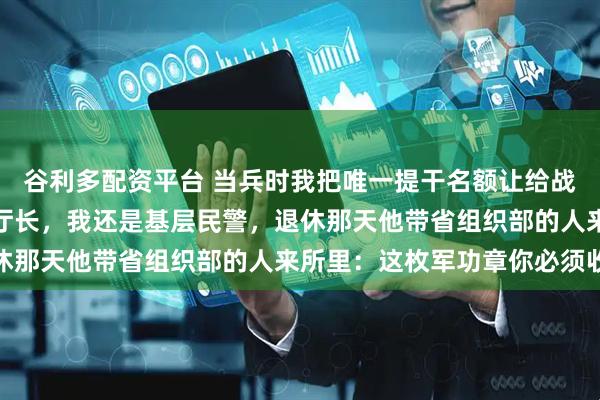 谷利多配资平台 当兵时我把唯一提干名额让给战友,三十年后他是省厅厅长,我还是基层民警,退休那天他带省组织部的人来所里:这枚军功章你必须收