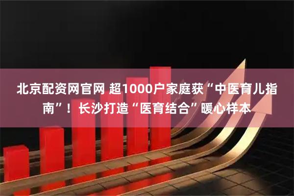 北京配资网官网 超1000户家庭获“中医育儿指南”！长沙打造“医育结合”暖心样本