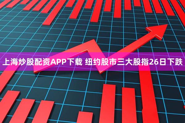 上海炒股配资APP下载 纽约股市三大股指26日下跌