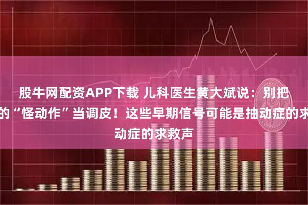 股牛网配资APP下载 儿科医生黄大斌说：别把孩子的“怪动作”当调皮！这些早期信号可能是抽动症的求救声