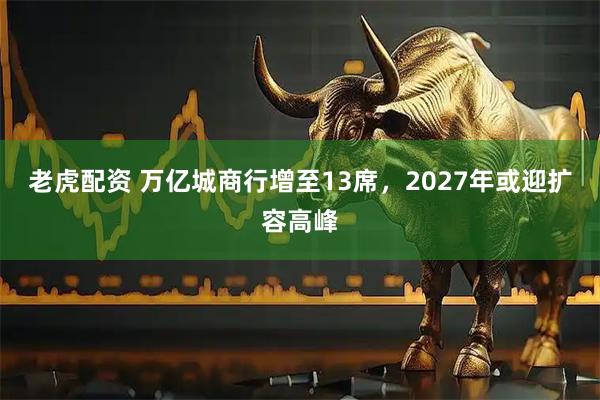 老虎配资 万亿城商行增至13席，2027年或迎扩容高峰