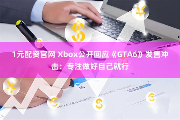 1元配资官网 Xbox公开回应《GTA6》发售冲击：专注做好自己就行
