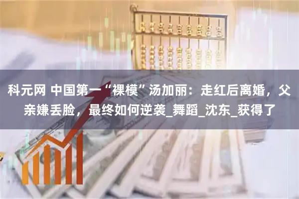 科元网 中国第一“裸模”汤加丽：走红后离婚，父亲嫌丢脸，最终如何逆袭_舞蹈_沈东_获得了