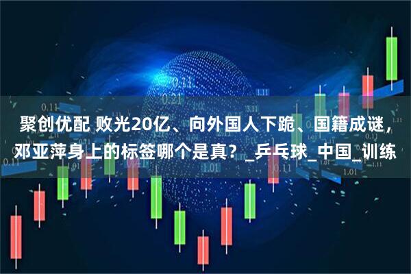 聚创优配 败光20亿、向外国人下跪、国籍成谜，邓亚萍身上的标签哪个是真？_乒乓球_中国_训练