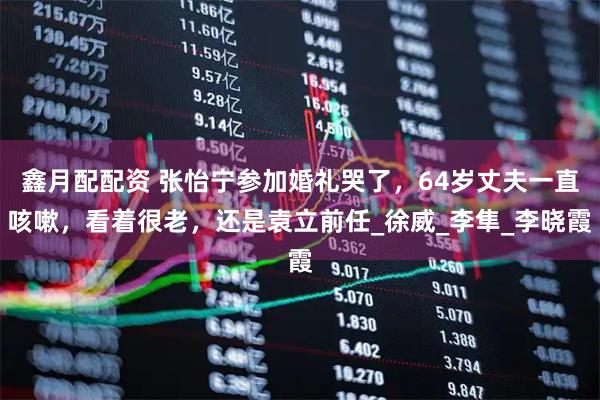鑫月配配资 张怡宁参加婚礼哭了，64岁丈夫一直咳嗽，看着很老，还是袁立前任_徐威_李隼_李晓霞