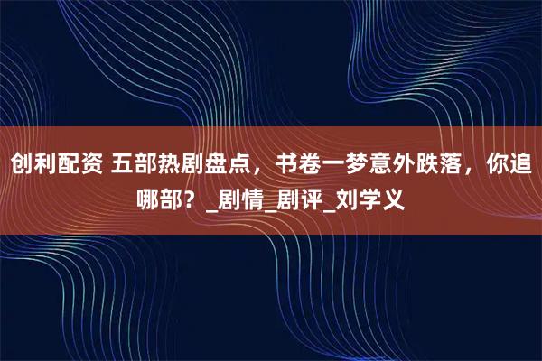 创利配资 五部热剧盘点，书卷一梦意外跌落，你追哪部？_剧情_剧评_刘学义