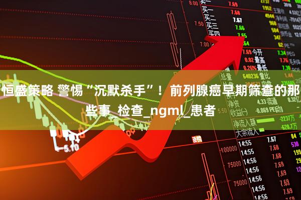 恒盛策略 警惕“沉默杀手”！前列腺癌早期筛查的那些事_检查_ngml_患者