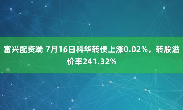 富兴配资端 7月16日科华转债上涨0.02%，转股溢价率241.32%