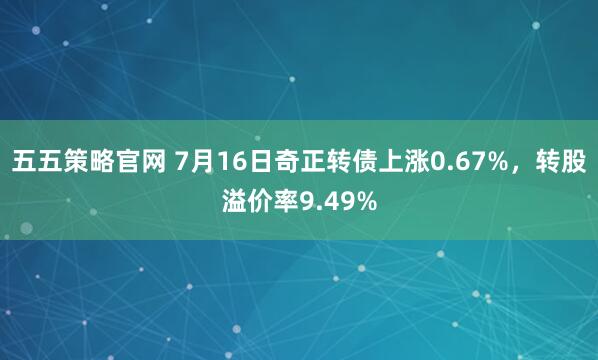 五五策略官网 7月16日奇正转债上涨0.67%,转股溢价率9.49%
