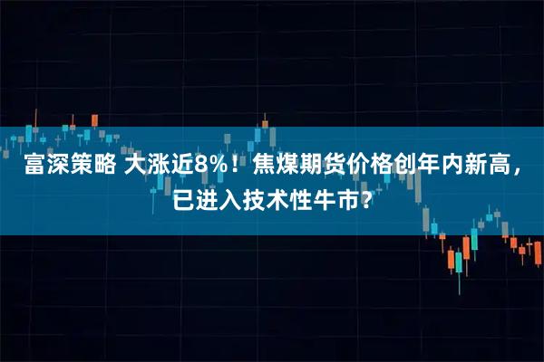 富深策略 大涨近8%！焦煤期货价格创年内新高，已进入技术性牛市？