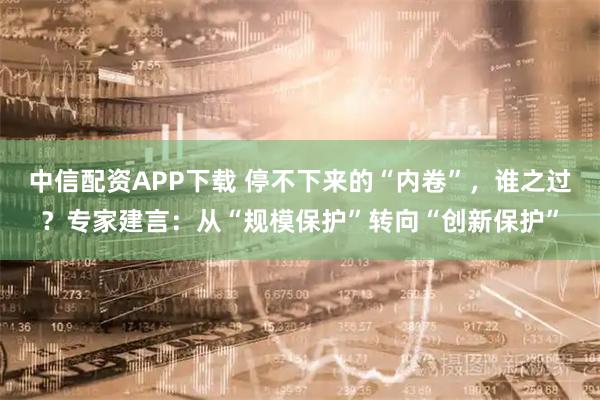 中信配资APP下载 停不下来的“内卷”，谁之过？专家建言：从“规模保护”转向“创新保护”