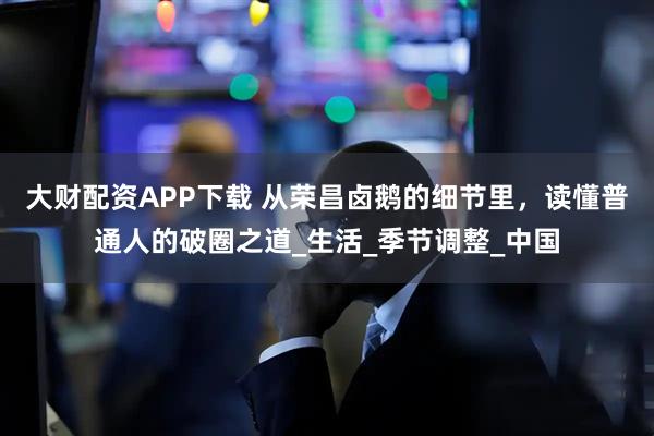 大财配资APP下载 从荣昌卤鹅的细节里，读懂普通人的破圈之道_生活_季节调整_中国