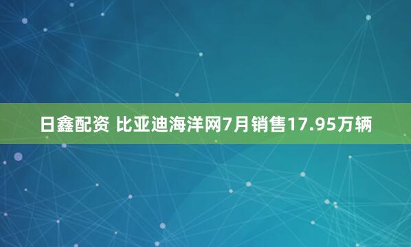 日鑫配资 比亚迪海洋网7月销售17.95万辆