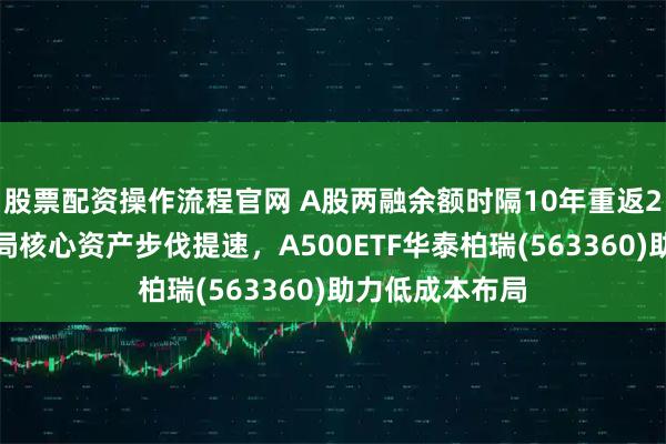 股票配资操作流程官网 A股两融余额时隔10年重返2万亿，资金布局核心资产步伐提速，A500ETF华泰柏瑞(563360)助力低成本布局