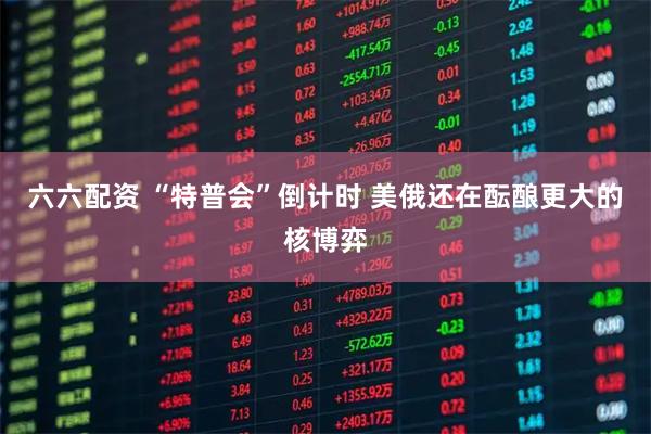 六六配资 “特普会”倒计时 美俄还在酝酿更大的核博弈