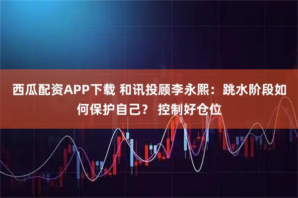 西瓜配资APP下载 和讯投顾李永熙：跳水阶段如何保护自己？ 控制好仓位