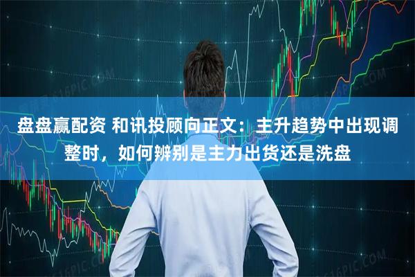 盘盘赢配资 和讯投顾向正文：主升趋势中出现调整时，如何辨别是主力出货还是洗盘