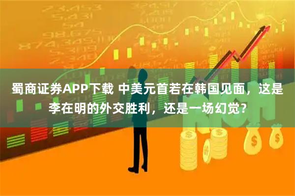 蜀商证券APP下载 中美元首若在韩国见面，这是李在明的外交胜利，还是一场幻觉？