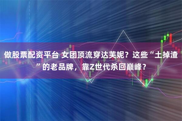 做股票配资平台 女团顶流穿达芙妮？这些“土掉渣”的老品牌，靠Z世代杀回巅峰？