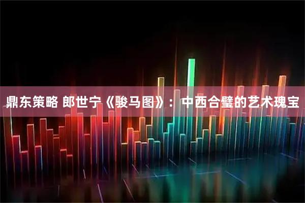 鼎东策略 郎世宁《骏马图》：中西合璧的艺术瑰宝