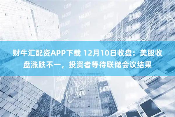 财牛汇配资APP下载 12月10日收盘：美股收盘涨跌不一，投资者等待联储会议结果