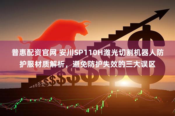 普惠配资官网 安川SP110H激光切割机器人防护服材质解析，避免防护失效的三大误区